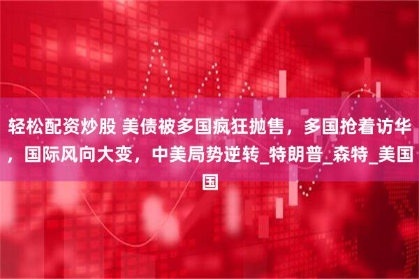 轻松配资炒股 美债被多国疯狂抛售，多国抢着访华，国际风向大变，中美局势逆转_特朗普_森特_美国