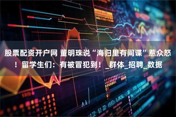 股票配资开户网 董明珠说“海归里有间谍”惹众怒！留学生们：有被冒犯到！_群体_招聘_数据