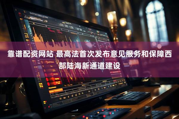 靠谱配资网站 最高法首次发布意见服务和保障西部陆海新通道建设