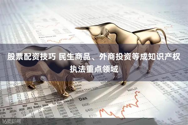 股票配资技巧 民生商品、外商投资等成知识产权执法重点领域