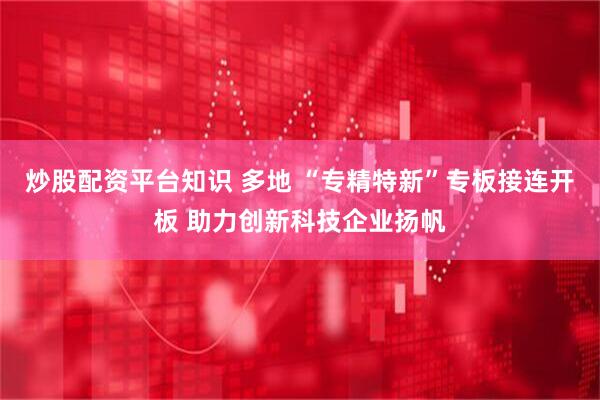 炒股配资平台知识 多地 “专精特新”专板接连开板 助力创新科技企业扬帆