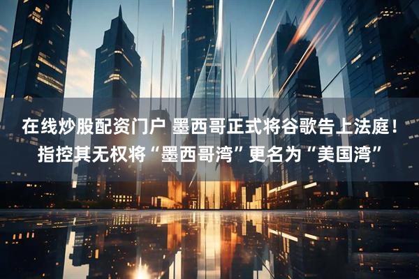 在线炒股配资门户 墨西哥正式将谷歌告上法庭！指控其无权将“墨西哥湾”更名为“美国湾”