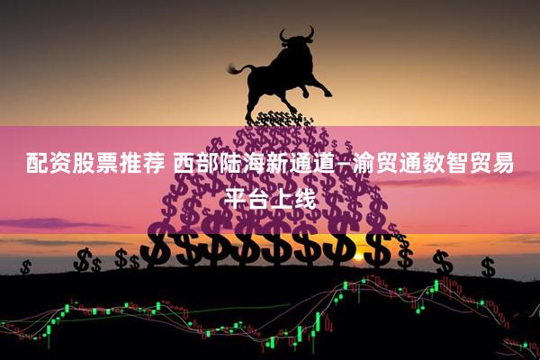 配资股票推荐 西部陆海新通道—渝贸通数智贸易平台上线
