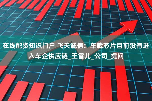 在线配资知识门户 飞天诚信：车载芯片目前没有进入车企供应链_王雪儿_公司_提问