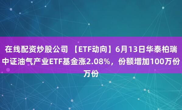 在线配资炒股公司 【ETF动向】6月13日华泰柏瑞中证油气产业ETF基金涨2.08%，份额增加100万份