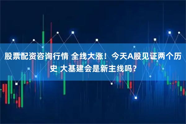 股票配资咨询行情 全线大涨！今天A股见证两个历史 大基建会是新主线吗？