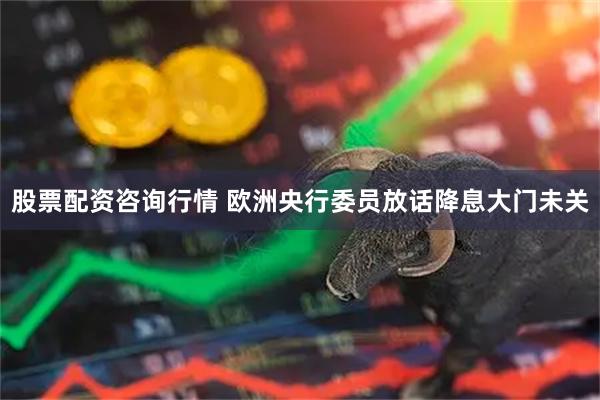 股票配资咨询行情 欧洲央行委员放话降息大门未关