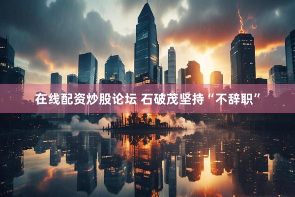 在线配资炒股论坛 石破茂坚持“不辞职”
