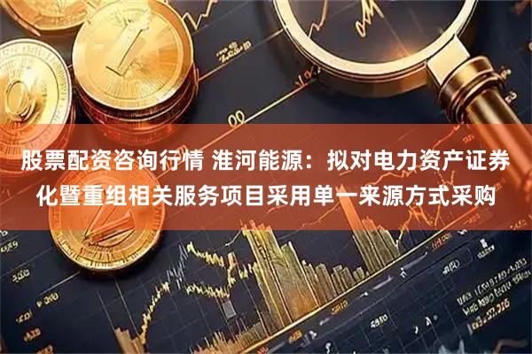 股票配资咨询行情 淮河能源：拟对电力资产证券化暨重组相关服务项目采用单一来源方式采购