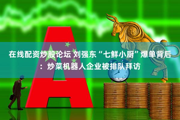 在线配资炒股论坛 刘强东“七鲜小厨”爆单背后：炒菜机器人企业被排队拜访