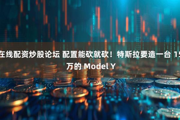 在线配资炒股论坛 配置能砍就砍！特斯拉要造一台 15 万的 Model Y