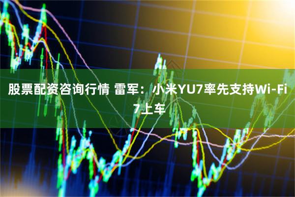 股票配资咨询行情 雷军：小米YU7率先支持Wi-Fi 7上车