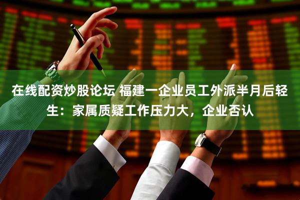 在线配资炒股论坛 福建一企业员工外派半月后轻生：家属质疑工作压力大，企业否认