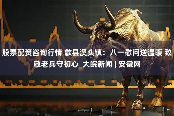 股票配资咨询行情 歙县溪头镇：八一慰问送温暖 致敬老兵守初心_大皖新闻 | 安徽网