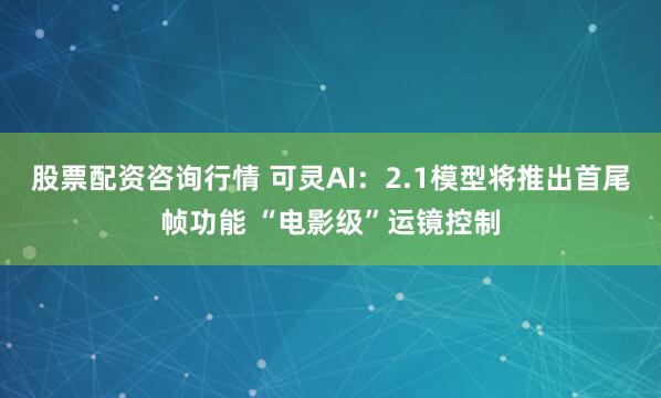 股票配资咨询行情 可灵AI：2.1模型将推出首尾帧功能 “电影级”运镜控制