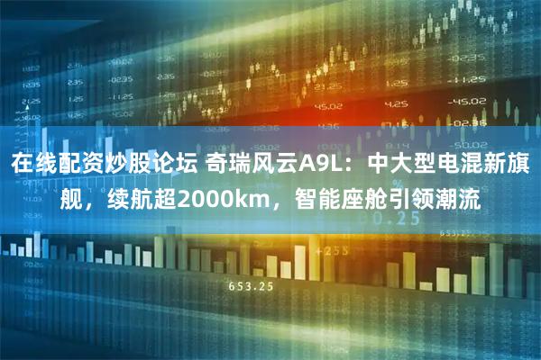 在线配资炒股论坛 奇瑞风云A9L：中大型电混新旗舰，续航超2000km，智能座舱引领潮流