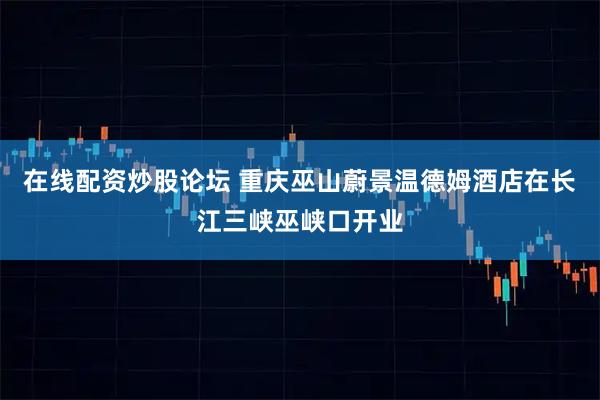 在线配资炒股论坛 重庆巫山蔚景温德姆酒店在长江三峡巫峡口开业