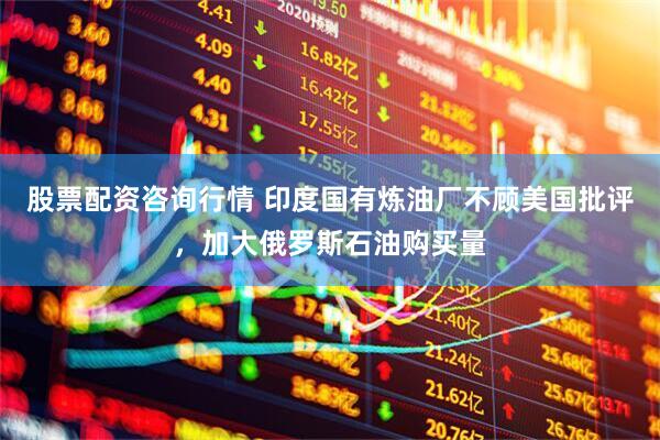 股票配资咨询行情 印度国有炼油厂不顾美国批评，加大俄罗斯石油购买量