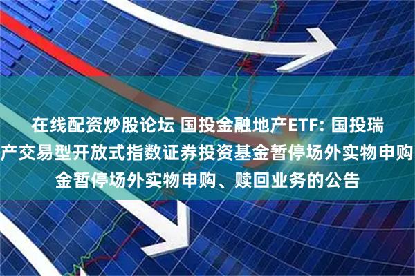 在线配资炒股论坛 国投金融地产ETF: 国投瑞银沪深300金融地产交易型开放式指数证券投资基金暂停场外实物申购、赎回业务的公告