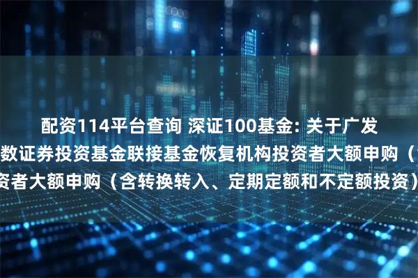 配资114平台查询 深证100基金: 关于广发深证100交易型开放式指数证券投资基金联接基金恢复机构投资者大额申购(含转换转入、定期定额和不定额投资)业务的公告