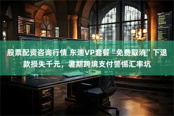 股票配资咨询行情 东迪VP套餐“免费取消”下退款损失千元，暑期跨境支付警惕汇率坑