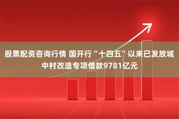 股票配资咨询行情 国开行“十四五”以来已发放城中村改造专项借款9781亿元