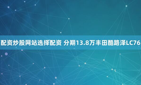 配资炒股网站选择配资 分期13.8万丰田酷路泽LC76