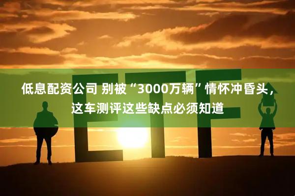 低息配资公司 别被“3000万辆”情怀冲昏头，这车测评这些缺点必须知道