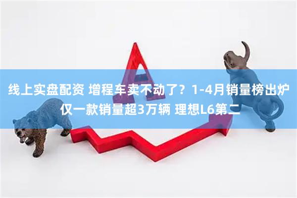 线上实盘配资 增程车卖不动了？1-4月销量榜出炉 仅一款销量超3万辆 理想L6第二