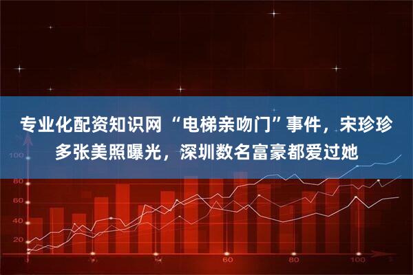 专业化配资知识网 “电梯亲吻门”事件，宋珍珍多张美照曝光，深圳数名富豪都爱过她