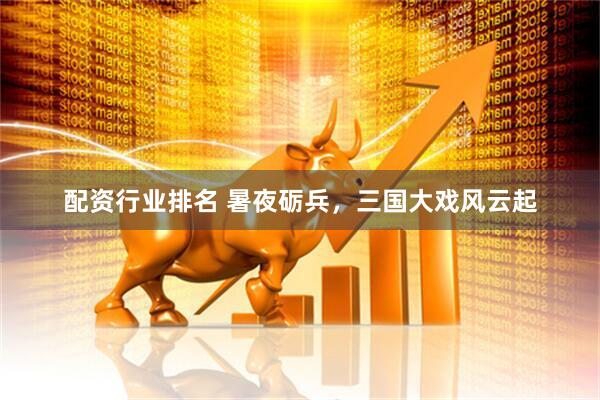 配资行业排名 暑夜砺兵，三国大戏风云起
