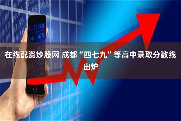 在线配资炒股网 成都“四七九”等高中录取分数线出炉