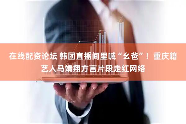 在线配资论坛 韩团直播间里喊“幺爸”！重庆籍艺人马靖翔方言片段走红网络