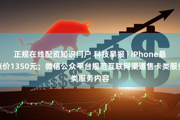 正规在线配资知识门户 科技早报 | iPhone最高或涨价1350元；微信公众平台规范互联网渠道售卡类服务内容