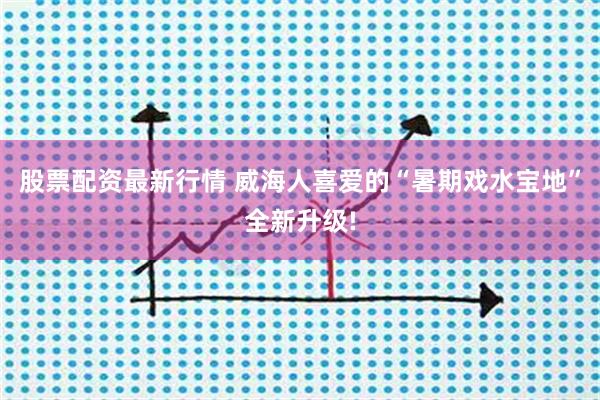 股票配资最新行情 威海人喜爱的“暑期戏水宝地”全新升级!