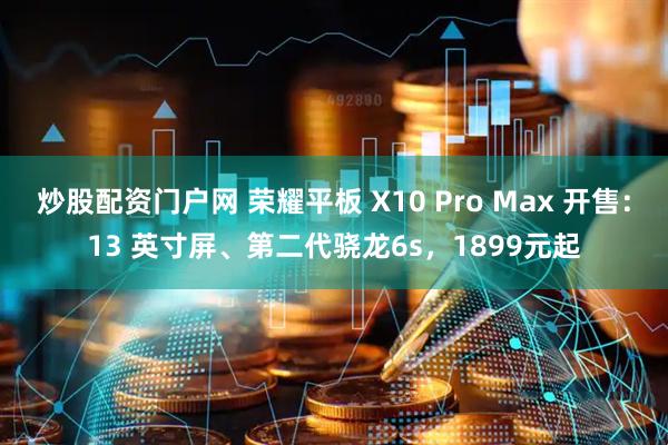 炒股配资门户网 荣耀平板 X10 Pro Max 开售：13 英寸屏、第二代骁龙6s，1899元起