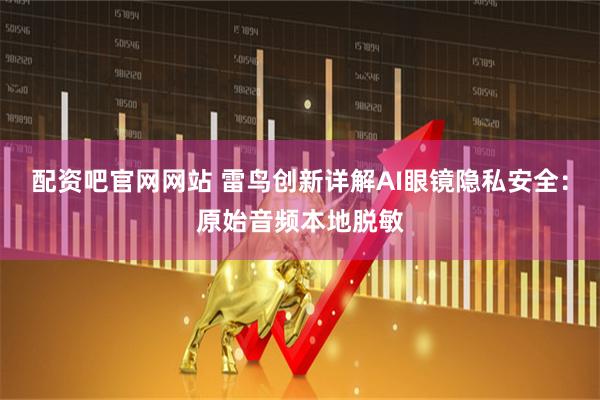 配资吧官网网站 雷鸟创新详解AI眼镜隐私安全：原始音频本地脱敏