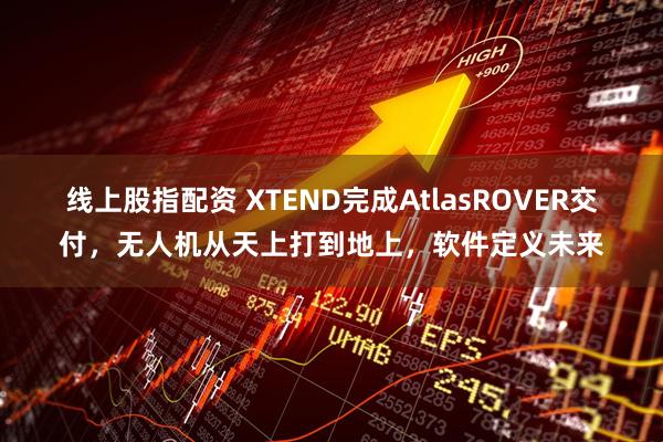 线上股指配资 XTEND完成AtlasROVER交付，无人机从天上打到地上，软件定义未来