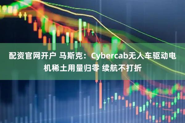 配资官网开户 马斯克：Cybercab无人车驱动电机稀土用量归零 续航不打折