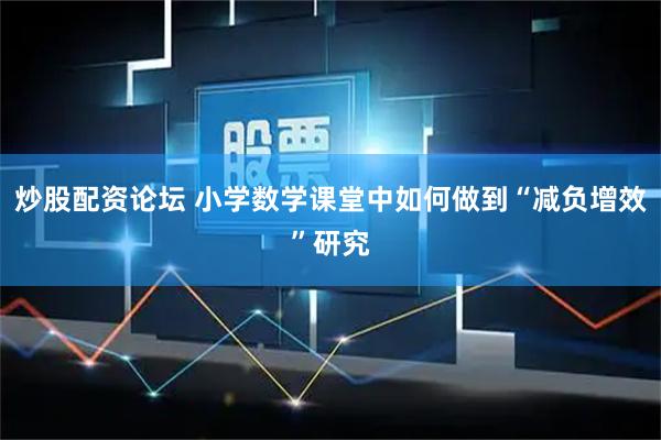 炒股配资论坛 小学数学课堂中如何做到“减负增效”研究