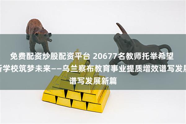 免费配资炒股配资平台 20677名教师托举希望 335所学校筑梦未来——乌兰察布教育事业提质增效谱写发展新篇
