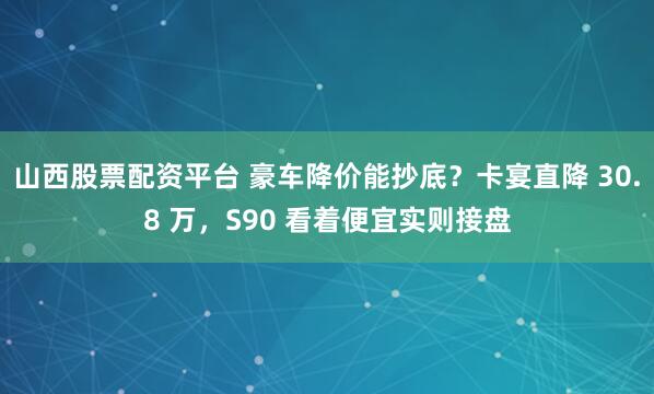 山西股票配资平台 豪车降价能抄底？卡宴直降 30.8 万，S90 看着便宜实则接盘